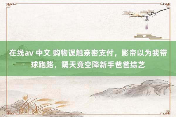 在线av 中文 购物误触亲密支付，影帝以为我带球跑路，隔天竟空降新手爸爸综艺
