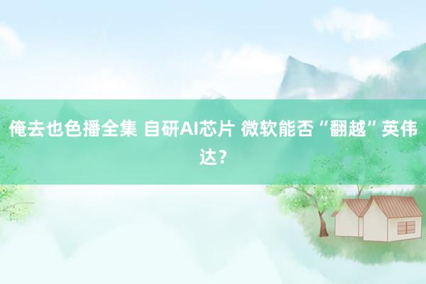 俺去也色播全集 自研AI芯片 微软能否“翻越”英伟达？