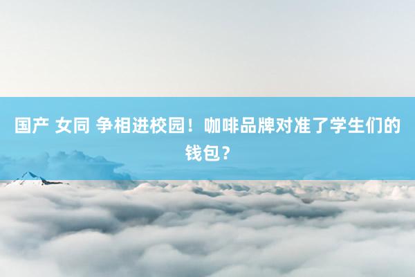 国产 女同 争相进校园！咖啡品牌对准了学生们的钱包？