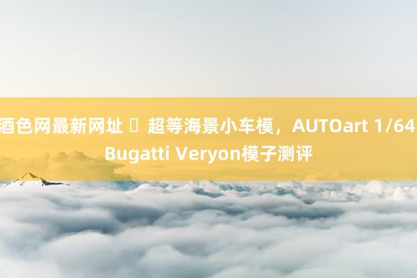 酒色网最新网址 ​超等海景小车模，AUTOart 1/64 Bugatti Veryon模子测评