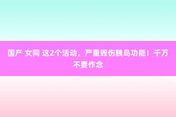 国产 女同 这2个活动，严重毁伤胰岛功能！千万不要作念
