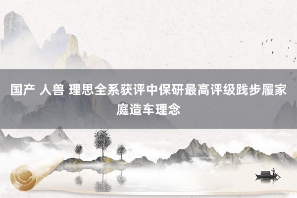 国产 人兽 理思全系获评中保研最高评级践步履家庭造车理念