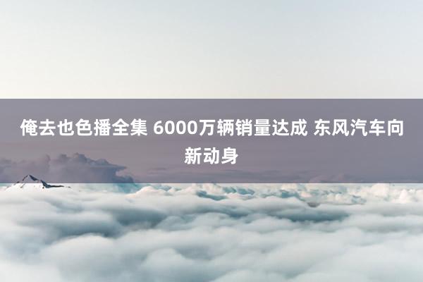 俺去也色播全集 6000万辆销量达成 东风汽车向新动身