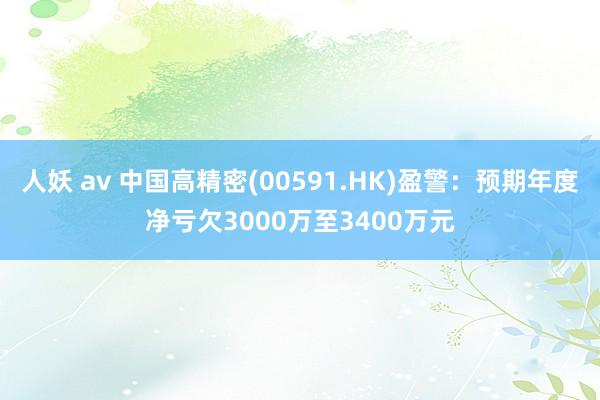 人妖 av 中国高精密(00591.HK)盈警：预期年度净亏欠3000万至3400万元