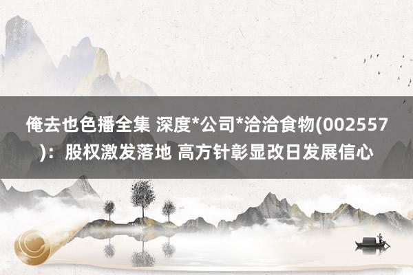 俺去也色播全集 深度*公司*洽洽食物(002557)：股权激发落地 高方针彰显改日发展信心