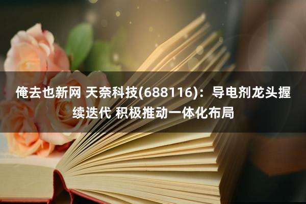 俺去也新网 天奈科技(688116)：导电剂龙头握续迭代 积极推动一体化布局