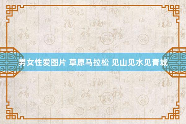 男女性爱图片 草原马拉松 见山见水见青城