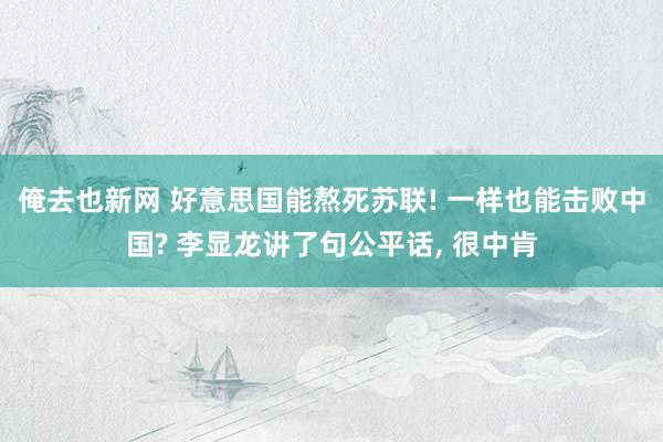 俺去也新网 好意思国能熬死苏联! 一样也能击败中国? 李显龙讲了句公平话， 很中肯