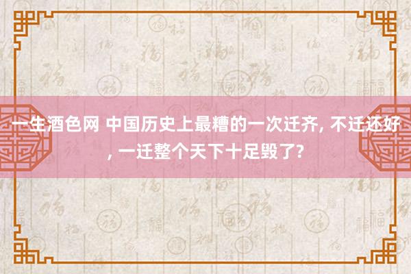 一生酒色网 中国历史上最糟的一次迁齐， 不迁还好， 一迁整个天下十足毁了?