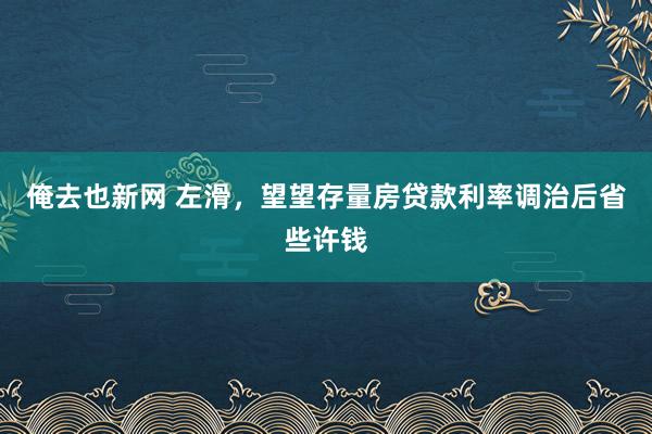 俺去也新网 左滑,望望存量房贷款利率调治后省些许钱