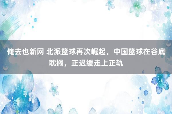 俺去也新网 北派篮球再次崛起，中国篮球在谷底耽搁，正迟缓走上正轨