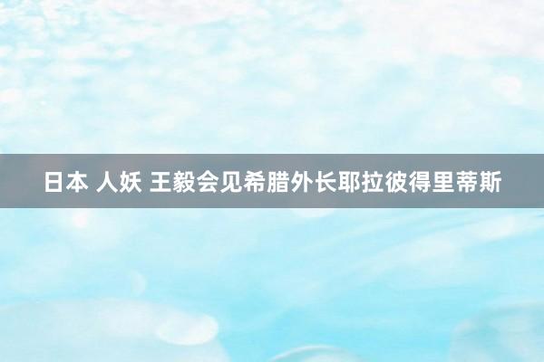 日本 人妖 王毅会见希腊外长耶拉彼得里蒂斯