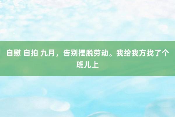 自慰 自拍 九月,告别摆脱劳动。我给我方找了个班儿上