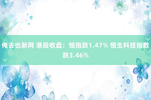 俺去也新网 港股收盘：恒指跌1.47% 恒生科技指数跌3.46%