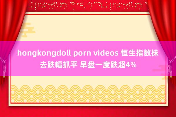 hongkongdoll porn videos 恒生指数抹去跌幅抓平 早盘一度跌超4%