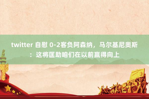 twitter 自慰 0-2客负阿森纳，马尔基尼奥斯：这将匡助咱们在以前赢得向上