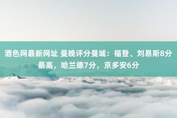 酒色网最新网址 曼晚评分曼城：福登、刘易斯8分最高，哈兰德7分，京多安6分