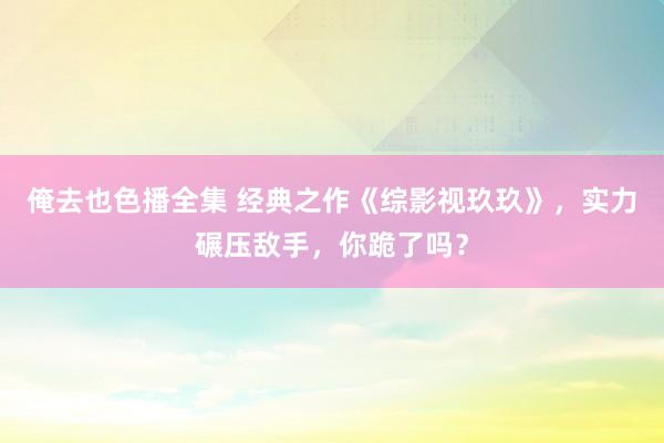 俺去也色播全集 经典之作《综影视玖玖》，实力碾压敌手，你跪了吗？