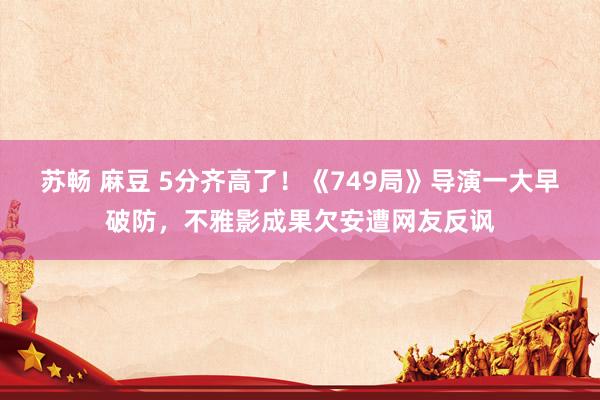苏畅 麻豆 5分齐高了！《749局》导演一大早破防，不雅影成果欠安遭网友反讽