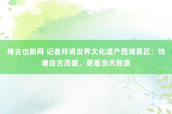 俺去也新网 记者拜谒世界文化遗产西湖景区：钱塘自古茂盛，更看当天胜景