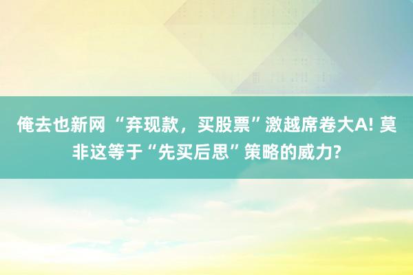 俺去也新网 “弃现款，买股票”激越席卷大A! 莫非这等于“先买后思”策略的威力?