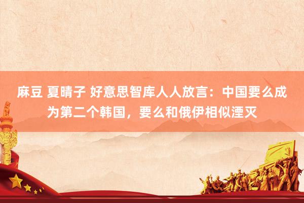 麻豆 夏晴子 好意思智库人人放言：中国要么成为第二个韩国，要么和俄伊相似湮灭