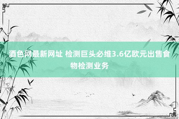 酒色网最新网址 检测巨头必维3.6亿欧元出售食物检测业务