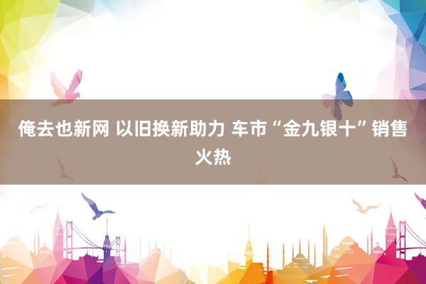 俺去也新网 以旧换新助力 车市“金九银十”销售火热