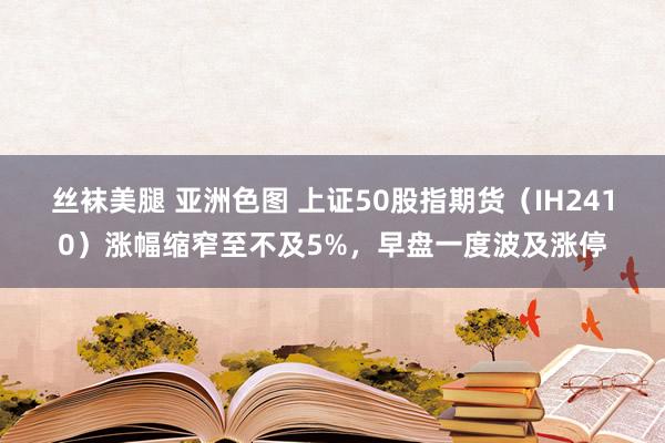 丝袜美腿 亚洲色图 上证50股指期货（IH2410）涨幅缩窄至不及5%，早盘一度波及涨停