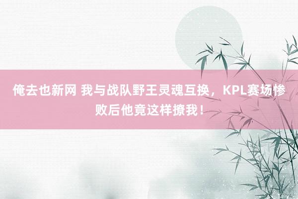 俺去也新网 我与战队野王灵魂互换，KPL赛场惨败后他竟这样撩我！