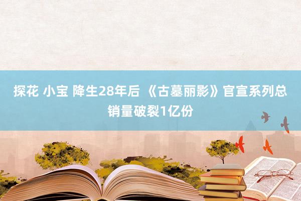 探花 小宝 降生28年后 《古墓丽影》官宣系列总销量破裂1亿份