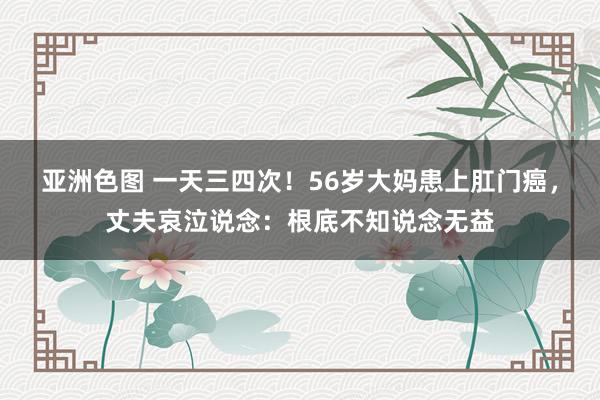 亚洲色图 一天三四次！56岁大妈患上肛门癌，丈夫哀泣说念：根底不知说念无益