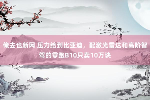 俺去也新网 压力给到比亚迪，配激光雷达和高阶智驾的零跑B10只卖10万块