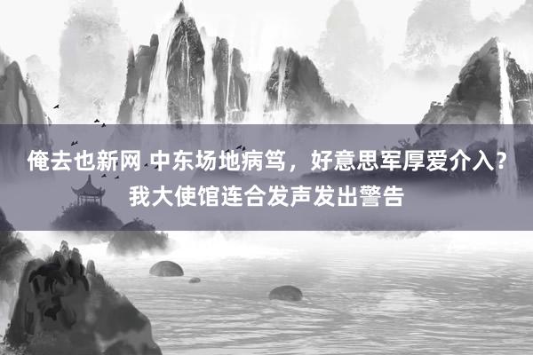 俺去也新网 中东场地病笃，好意思军厚爱介入？我大使馆连合发声发出警告