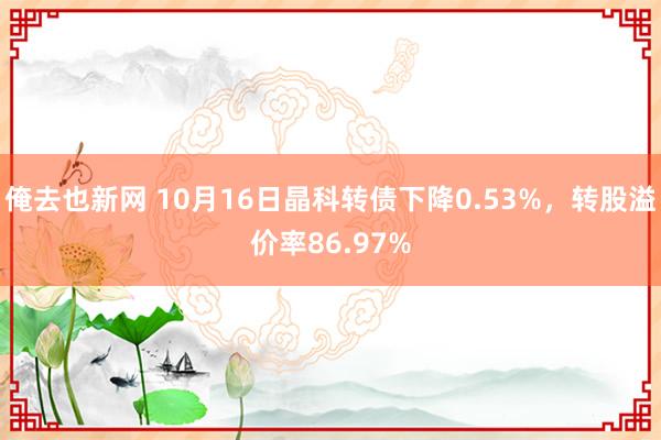 俺去也新网 10月16日晶科转债下降0.53%，转股溢价率86.97%