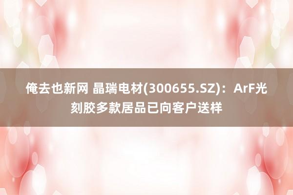 俺去也新网 晶瑞电材(300655.SZ)：ArF光刻胶多款居品已向客户送样