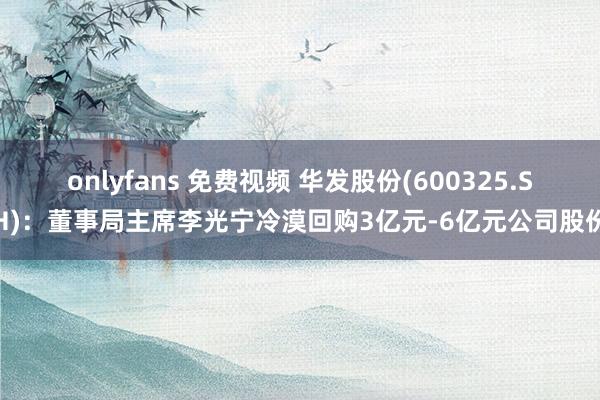 onlyfans 免费视频 华发股份(600325.SH)：董事局主席李光宁冷漠回购3亿元-6亿元公司股份