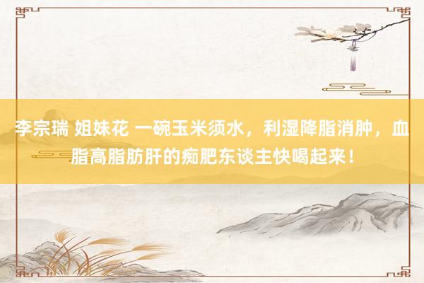 李宗瑞 姐妹花 一碗玉米须水，利湿降脂消肿，血脂高脂肪肝的痴肥东谈主快喝起来！