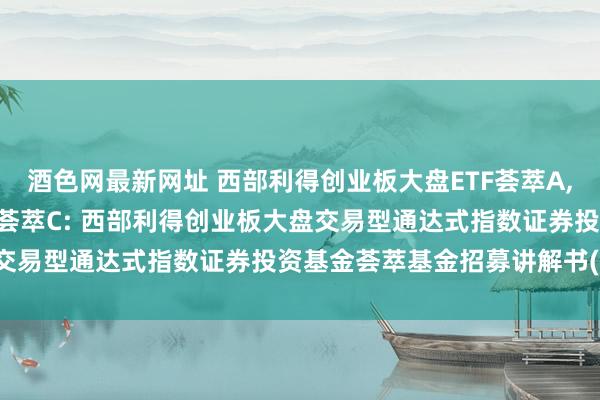 酒色网最新网址 西部利得创业板大盘ETF荟萃A,西部利得创业板大盘ETF荟萃C: 西部利得创业板大盘交易型通达式指数证券投资基金荟萃基金招募讲解书(更新)