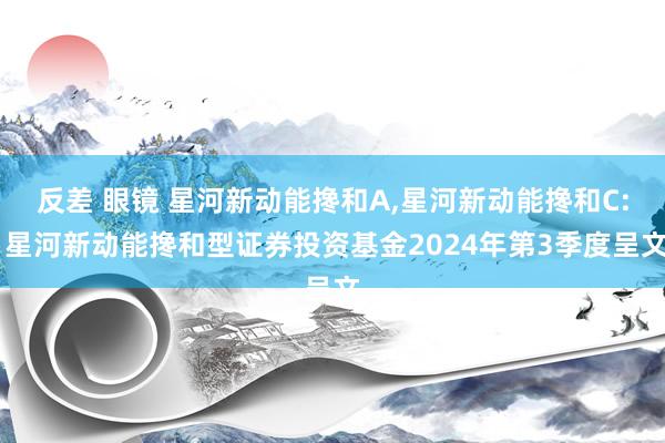反差 眼镜 星河新动能搀和A,星河新动能搀和C: 星河新动能搀和型证券投资基金2024年第3季度呈文