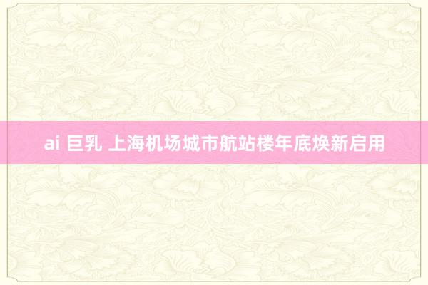 ai 巨乳 上海机场城市航站楼年底焕新启用