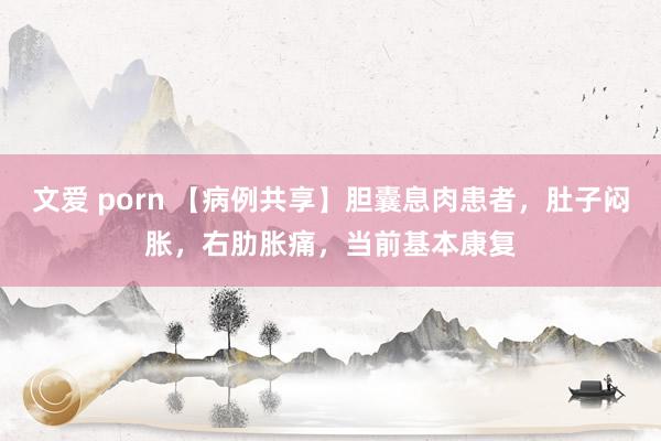 文爱 porn 【病例共享】胆囊息肉患者，肚子闷胀，右肋胀痛，当前基本康复