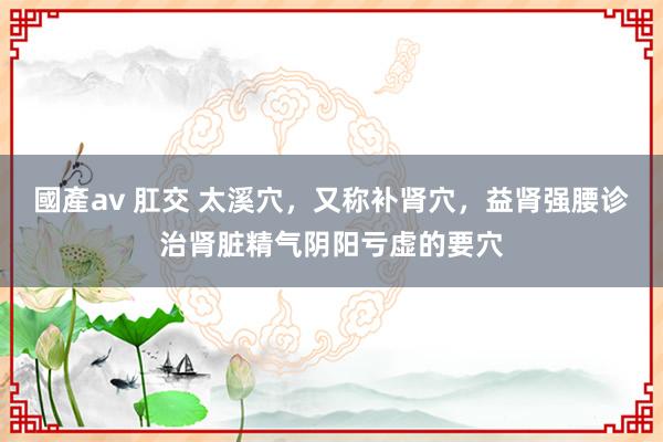 國產av 肛交 太溪穴，又称补肾穴，益肾强腰诊治肾脏精气阴阳亏虚的要穴