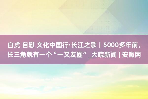 白虎 自慰 文化中国行·长江之歌丨5000多年前，长三角就有一个“一又友圈”_大皖新闻 | 安徽网