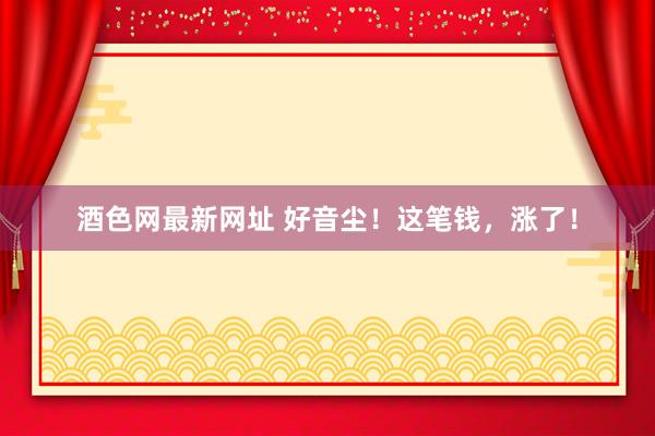 酒色网最新网址 好音尘！这笔钱，涨了！