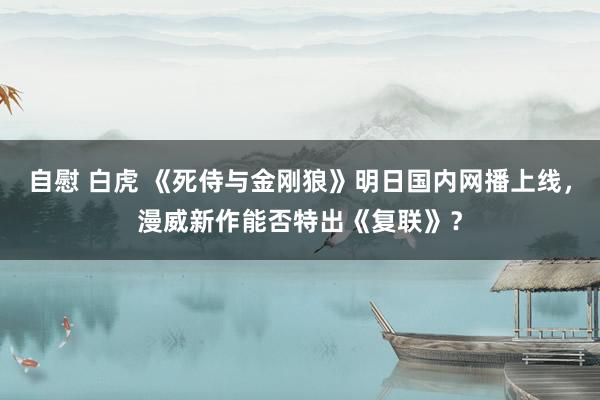自慰 白虎 《死侍与金刚狼》明日国内网播上线，漫威新作能否特出《复联》？