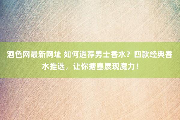 酒色网最新网址 如何遴荐男士香水？四款经典香水推选，让你搪塞展现魔力！