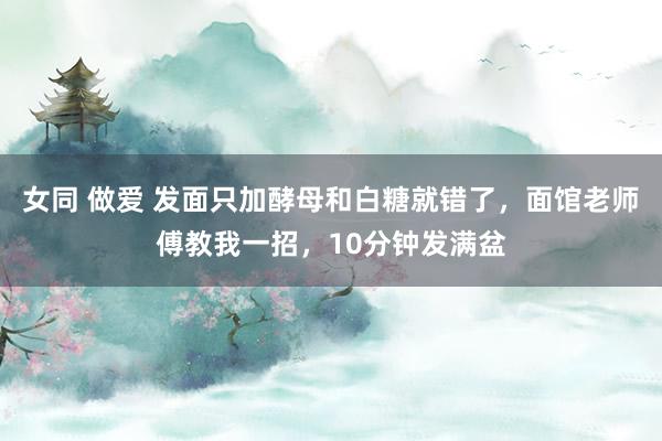 女同 做爱 发面只加酵母和白糖就错了，面馆老师傅教我一招，10分钟发满盆