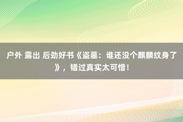 户外 露出 后劲好书《盗墓：谁还没个麒麟纹身了》，错过真实太可惜！
