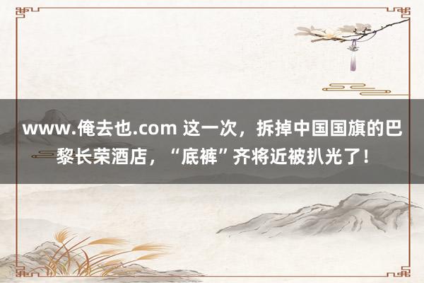www.俺去也.com 这一次，拆掉中国国旗的巴黎长荣酒店，“底裤”齐将近被扒光了！